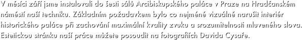 V měsíci září jsme instalovali do šesti sálů Arcibiskupského paláce v Praze na Hradčanském náměstí naší techniku. Základním požadavkem bylo co nejméně vizuálně narušit interiér historického paláce při zachování maximální kvality zvuku a srozumitelnosti mluveného slova. Estetickou stránku naší práce můžete posoudit na fotografiích Davida Cysaře.