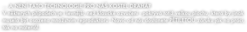 ... A NENÍ TATO TECHNOLOGIE PRO NÁŠ KOSTEL DRAHÁ?
V některých případech je i levnější, než klasické ozvučení - pokrývá totiž velkou plochu, která by jinak musela být osazena množstvím reproduktorů. Navíc od nás dostanete PĚTILETOU záruku jak na práci, tak na materiál.