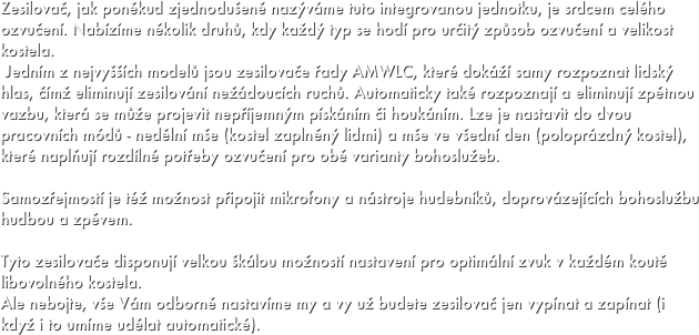 Zesilovač, jak poněkud zjednodušeně nazýváme tuto integrovanou jednotku, je srdcem celého ozvučení. Nabízíme několik druhů, kdy každý typ se hodí pro určitý způsob ozvučení a velikost kostela. 
 Jedním z nejvyšších modelů jsou zesilovače řady AMWLC, které dokáží samy rozpoznat lidský hlas, čímž eliminují zesilování nežádoucích ruchů. Automaticky také rozpoznají a eliminují zpětnou vazbu, která se může projevit nepříjemným pískáním či houkáním. Lze je nastavit do dvou pracovních módů - nedělní mše (kostel zaplněný lidmi) a mše ve všední den (poloprázdný kostel), které naplňují rozdílné potřeby ozvučení pro obě varianty bohoslužeb.

Samozřejmostí je též možnost připojit mikrofony a nástroje hudebníků, doprovázejících bohoslužbu hudbou a zpěvem.

Tyto zesilovače disponují velkou škálou možností nastavení pro optimální zvuk v každém koutě libovolného kostela. 
Ale nebojte, vše Vám odborně nastavíme my a vy už budete zesilovač jen vypínat a zapínat (i když i to umíme udělat automatické).
 