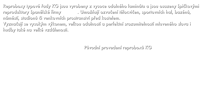 Reproboxy typové řady KG jsou vyrobeny z vysoce odolného laminátu a jsou osazeny špičkovými reproduktory španělské firmy BEYMA. Umožňují ozvučení tělocvičen, sportovních hal, bazénů, náměstí, stadionů či venkovních prostranství před kostelem. 
Vyznačují se vysokým výkonem, velkou odolností a perfektní srozumitelností mluveného slova i hudby také na velké vzdálenosti. 


                                                            Původní provedení reproboxů KG