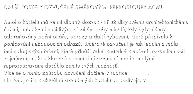 DALŠÍ KOSTELY OZVUČENÉ SMĚROVÝMI REPROSLOUPY ACML

Mnoho kostelů má velmi dlouhý dozvuk - ať už díky svému architektonickému řešení, nebo kvůli necitlivým zásahům doby minulé, kdy byly ničeny a odstraňovány boční oltáře, obrazy a další vybavení, které přispívalo k pohlcování nežádoucích odrazů. Směrové ozvučení je tak jedním z mála technologických řešení, které přináší velmi znatelné zlepšení srozumitelnosti zejména tam, kde klasické decentrální ozvučení mnoha malými reprosoustavami dosáhlo zenitu svých možností. 
Více se o tomto způsobu ozvučení dočtete v rubrice KOSTEL.
Na fotografie z aktuálně azvučených kostelů se podívejte v GALERII.