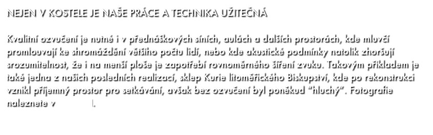 NEJEN V KOSTELE JE NAŠE PRÁCE A TECHNIKA UŽITEČNÁ

Kvalitní ozvučení je nutné i v přednáškových síních, aulách a dalších prostorách, kde mluvčí promlouvají ke shromáždění většího počtu lidí, nebo kde akustické podmínky natolik zhoršují srozumitelnost, že i na menší ploše je zapotřebí rovnoměrného šíření zvuku. Takovým příkladem je také jedna z našich posledních realizací, sklep Kurie litoměřického Biskupství, kde po rekonstrukci vznikl příjemný prostor pro setkávání, avšak bez ozvučení byl poněkud “hluchý”. Fotografie naleznete v GALERII.