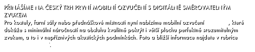 PŘINÁŠÍME NA ČESKÝ TRH PRVNÍ MOBILNÍ OZVUČENÍ S DIGITÁLNĚ SMĚROVATELNÝM ZVUKEM
Pro kostely, farní sály nebo přednáškové místnosti nyní nabízíme mobilní ozvučení RD Voice, které dokáže s minimální náročností na obsluhu kvalitně pokrýt i větší plochu perfektně srozumitelným zvukem, a to i v nepříznivých akustických podmínkách. Foto a bližší informace najdete v rubrice Přenosné ozvučení.