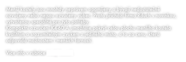 Menší kostely jsou mnohdy neprávem opomíjeny a bývají nedostatečně ozvučeny nebo nejsou ozvučeny vůbec. Proto přichází firma Rduch s novinkou, vytvořenou speciálně pro tyto potřeby. 
Kompaktní ozvučení K4-60 A umožňuje pokrýt celou plochu menšího kostela kvalitním a srozumitelným zvukem z jediného místa, a to za cenu, která odpovídá možnostem i menších farností. 

Více info v rubrice Malý kostel.