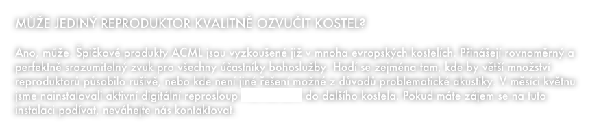 MŮŽE JEDINÝ REPRODUKTOR KVALITNĚ OZVUČIT KOSTEL?

Ano, může. Špičkové produkty ACML jsou vyzkoušené již v mnoha evropských kostelích. Přinášejí rovnoměrný a perfektně srozumitelný zvuk pro všechny účastníky bohoslužby. Hodí se zejména tam, kde by větší množství reproduktorů působilo rušivě, nebo kde není jiné řešení možné z důvodů problematické akustiky. V měsíci květnu jsme nainstalovali aktivní digitální reprosloup ACML3-230 do dalšího kostela. Pokud máte zájem se na tuto instalaci podívat, neváhejte nás kontaktovat.