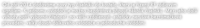 Od září 2014 dodáváme nový typ číselníků do kostela, který je řízený RF rádiovým signálem. K jednomu ovladači je možno bezdrátově připojit několik číselníků. Mezi jeho další výhody patří výborná čitelnost i na větší vzdálenosti, esteticky nerušivé bezrámečkové provedení, velký dosah dálkového ovladače a jednoduché ovládání.  